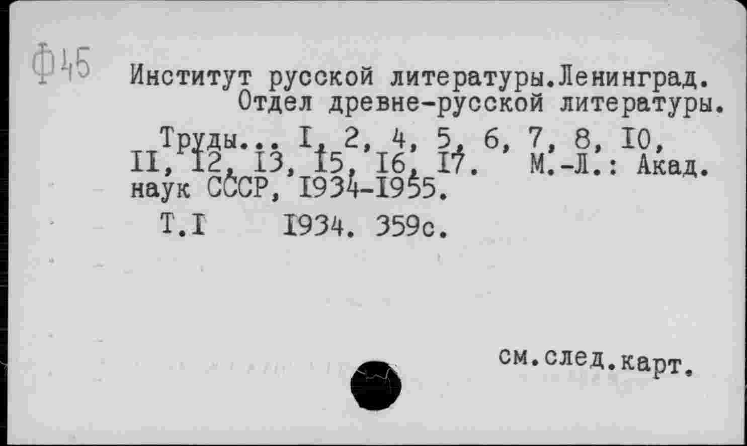 ﻿Институт русской литературы.Ленинград.
Отдел древне-русской литературы.
Труды... I, 2, 4, 5, 6, 7, 8, 10, II, 12, ІЗ, І5, 16, Г?.	М.-Л.: Акад,
наук CČCP, 1934-19§5.
T.I 1934. 359с.
см.след,карт.